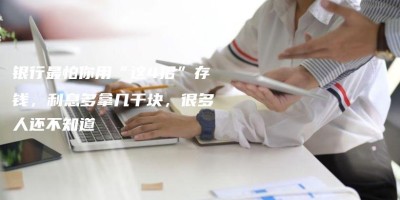 银行最怕你用“这4招”存钱,利息多拿几千块,很多人还不知道 银行最怕你用“这4招”存钱,利息多拿几千块,很多人还不知道