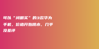 可以“闭眼买”的3款华为手机,价格开始跳水,几乎没差评 可以“闭眼买”的3款华为手机,价格开始跳水,几乎没差评