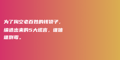为了掏空老百姓的钱袋子,编造出来的5大谎言,谁信谁倒霉。 为了掏空老百姓的钱袋子,编造出来的5大谎言,谁信谁倒霉。