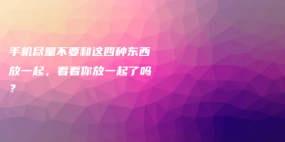 手机尽量不要和这四种东西放一起,看看你放一起了吗? 手机尽量不要和这四种东西放一起,看看你放一起了吗?