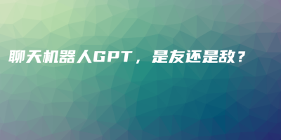 聊天机器人GPT,是友还是敌? 聊天机器人GPT,是友还是敌?
