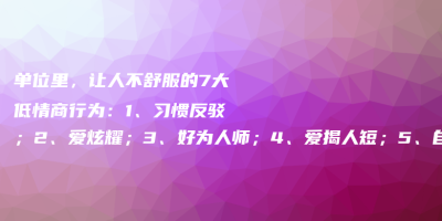 单位里,让人不舒服的7大低情商行为:1、习惯反驳;2、爱炫耀;3、好为人师;4、爱揭人短;5、自视甚高;6、爱插嘴;7、逢人诉苦 单位里,让人不舒服的7大低情商行为:1、习惯反驳;2、爱炫耀;3、好为人师;4、爱揭人短;5、自视甚高;6、爱插嘴;7、逢人诉苦