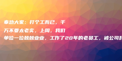 奉劝大家:打个工而已,千万不要太老实,上周,我们单位一位兢兢业业,工作了20年的老员工,被公司辞退了 奉劝大家:打个工而已,千万不要太老实,上周,我们单位一位兢兢业业,工作了20年的老员工,被公司辞退了