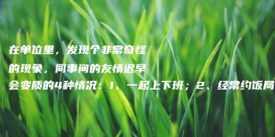 在单位里,发现个非常奇怪的现象,同事间的友情迟早会变质的4种情况:1、一起上下班;2、经常约饭局;3、一起加班;4、私下互访; 在单位里,发现个非常奇怪的现象,同事间的友情迟早会变质的4种情况:1、一起上下班;2、经常约饭局;3、一起加班;4、私下互访;