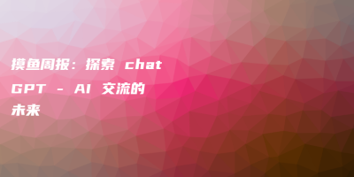 摸鱼周报:探索 chatGPT – AI 交流的未来 摸鱼周报:探索 chatGPT – AI 交流的未来