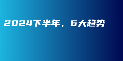 2024下半年,6大趋势 2024下半年,6大趋势