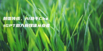 颠覆传统,AI助手ChatGPT助力新媒体从业者 颠覆传统,AI助手ChatGPT助力新媒体从业者