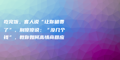 吃完饭,客人说“让你破费了”,别傻傻说:“没几个钱”,教你如何高情商回应 吃完饭,客人说“让你破费了”,别傻傻说:“没几个钱”,教你如何高情商回应