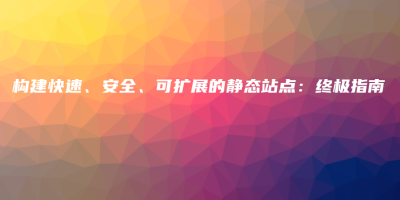 构建快速、安全、可扩展的静态站点:终极指南 构建快速、安全、可扩展的静态站点:终极指南