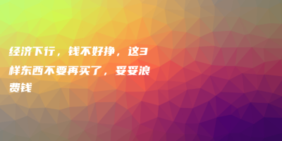 经济下行,钱不好挣,这3样东西不要再买了,妥妥浪费钱 经济下行,钱不好挣,这3样东西不要再买了,妥妥浪费钱