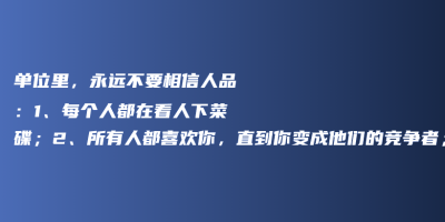 单位里,永远不要相信人品:1、每个人都在看人下菜碟;2、所有人都喜欢你,直到你变成他们的竞争者;3、没有人爱听真话; 单位里,永远不要相信人品:1、每个人都在看人下菜碟;2、所有人都喜欢你,直到你变成他们的竞争者;3、没有人爱听真话;