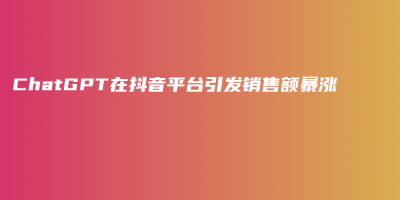 ChatGPT在抖音平台引发销售额暴涨 ChatGPT在抖音平台引发销售额暴涨