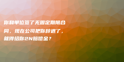 你和单位签了无固定期限合同,现在公司把你辞退了,就得给你2N赔偿金? 你和单位签了无固定期限合同,现在公司把你辞退了,就得给你2N赔偿金?