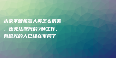 未来不管机器人再怎么厉害,也无法取代的7种工作,有眼光的人已经在布局了 未来不管机器人再怎么厉害,也无法取代的7种工作,有眼光的人已经在布局了