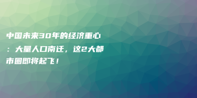中国未来30年的经济重心:大量人口南迁,这2大都市圈即将起飞! 中国未来30年的经济重心:大量人口南迁,这2大都市圈即将起飞!