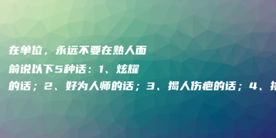 在单位,永远不要在熟人面前说以下5种话:1、炫耀的话;2、好为人师的话;3、揭人伤疤的话;4、挑拨离间的话;5、伤人自尊的笑话 在单位,永远不要在熟人面前说以下5种话:1、炫耀的话;2、好为人师的话;3、揭人伤疤的话;4、挑拨离间的话;5、伤人自尊的笑话