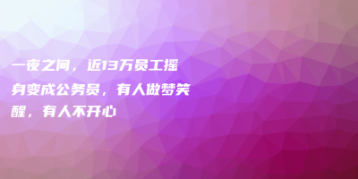 一夜之间,近13万员工摇身变成公务员,有人做梦笑醒,有人不开心 一夜之间,近13万员工摇身变成公务员,有人做梦笑醒,有人不开心