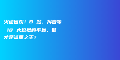 火速围观!B 站、抖音等 10 大短视频平台,谁才是流量之王? 火速围观!B 站、抖音等 10 大短视频平台,谁才是流量之王?
