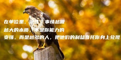 在单位里,记住,事情越做越大的本质,不是你能力的变强,而是越多的人,把他们的利益寄托你身上兑现! 在单位里,记住,事情越做越大的本质,不是你能力的变强,而是越多的人,把他们的利益寄托你身上兑现!