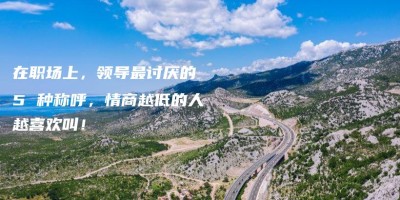 在职场上,领导最讨厌的 5 种称呼,情商越低的人越喜欢叫! 在职场上,领导最讨厌的 5 种称呼,情商越低的人越喜欢叫!