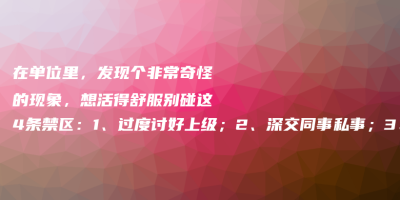 在单位里,发现个非常奇怪的现象,想活得舒服别碰这4条禁区:1、过度讨好上级;2、深交同事私事;3、违背职业操守;4、忽视自身成长 在单位里,发现个非常奇怪的现象,想活得舒服别碰这4条禁区:1、过度讨好上级;2、深交同事私事;3、违背职业操守;4、忽视自身成长