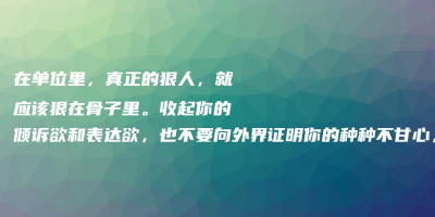 在单位里,真正的狠人,就应该狠在骨子里。收起你的倾诉欲和表达欲,也不要向外界证明你的种种不甘心,那太愚蠢了 在单位里,真正的狠人,就应该狠在骨子里。收起你的倾诉欲和表达欲,也不要向外界证明你的种种不甘心,那太愚蠢了
