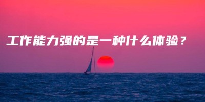 工作能力强的是一种什么体验? 工作能力强的是一种什么体验?