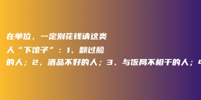 在单位,一定别花钱请这类人“下馆子”:1、翻过脸的人;2、酒品不好的人;3、与饭局不相干的人;4、不识眼色的人 在单位,一定别花钱请这类人“下馆子”:1、翻过脸的人;2、酒品不好的人;3、与饭局不相干的人;4、不识眼色的人