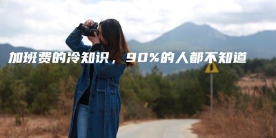 加班费的冷知识,90%的人都不知道 加班费的冷知识,90%的人都不知道
