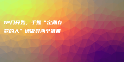 12月开始,手握“定期存款的人”请做好两个准备 12月开始,手握“定期存款的人”请做好两个准备