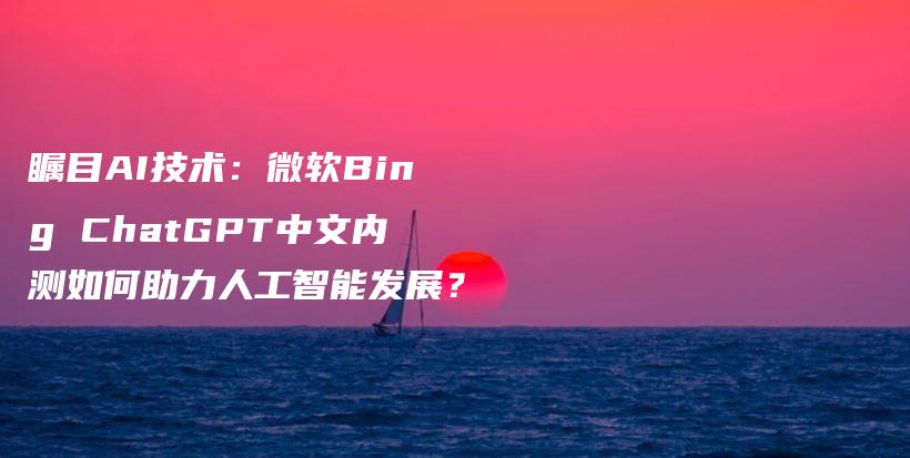 瞩目AI技术：微软Bing ChatGPT中文内测如何助力人工智能发展？插图