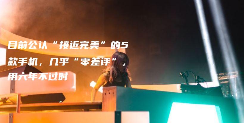 目前公认“接近完美”的5款手机，几乎“零差评”，用六年不过时插图