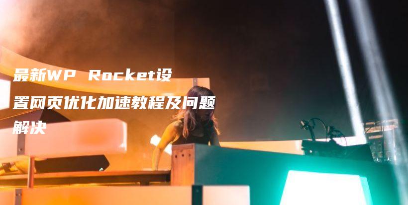 最新WP Rocket设置网页优化加速教程及问题解决插图