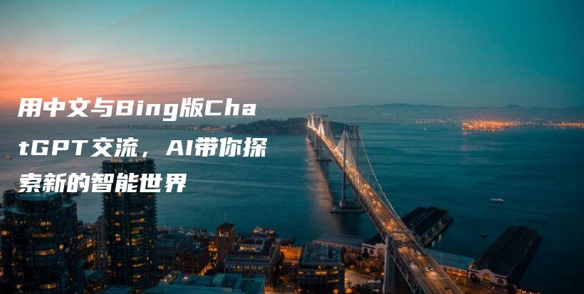 用中文与Bing版ChatGPT交流，AI带你探索新的智能世界插图