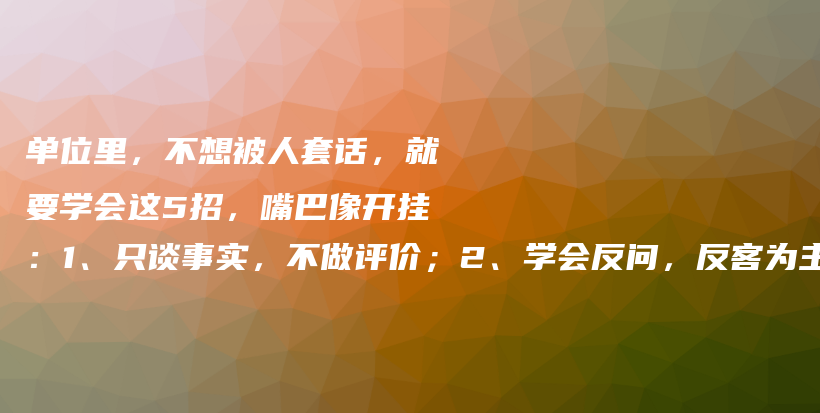 单位里,不想被人套话,就要学会这5招,嘴巴像开挂:1、只谈事实,不做评价;2、学会反问,反客为主;3、转移话题,改天再聊;4、…插图 单位里,不想被人套话,就要学会这5招,嘴巴像开挂:1、只谈事实,不做评价;2、学会反问,反客为主;3、转移话题,改天再聊;4、…插图