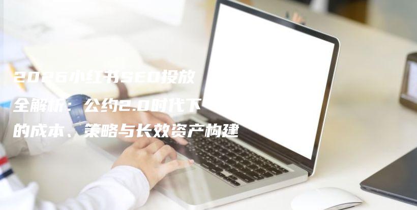 2026小红书SEO投放全解析：公约2.0时代下的成本、策略与长效资产构建插图