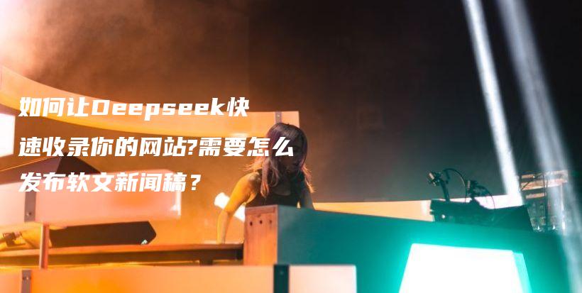 如何让Deepseek快速收录你的网站?需要怎么发布软文新闻稿？插图