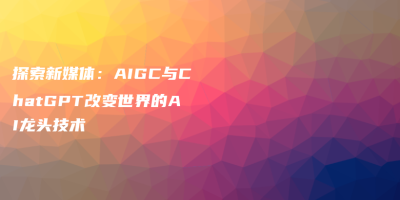 探索新媒体：AIGC与ChatGPT改变世界的AI龙头技术