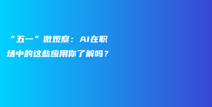 “五一”微观察：AI在职场中的这些应用你了解吗？插图