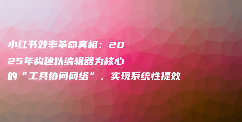 小红书效率革命真相：2025年构建以编辑器为核心的“工具协同网络”，实现系统性提效插图