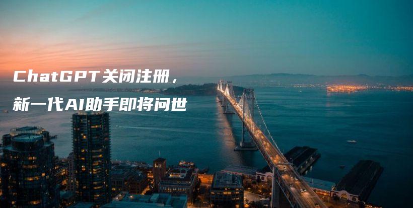 ChatGPT关闭注册,新一代AI助手即将问世插图 ChatGPT关闭注册,新一代AI助手即将问世插图