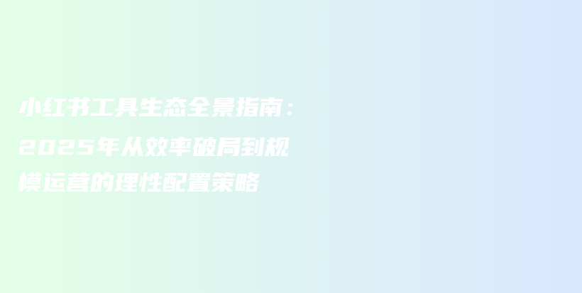 小红书工具生态全景指南：2025年从效率破局到规模运营的理性配置策略插图