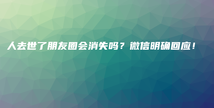 人去世了朋友圈会消失吗?微信明确回应!插图 人去世了朋友圈会消失吗?微信明确回应!插图
