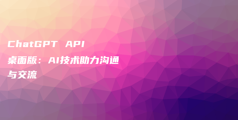 ChatGPT API 桌面版：AI技术助力沟通与交流插图