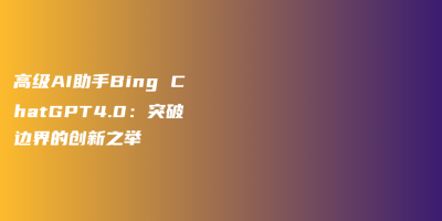 高级AI助手Bing ChatGPT4.0：突破边界的创新之举