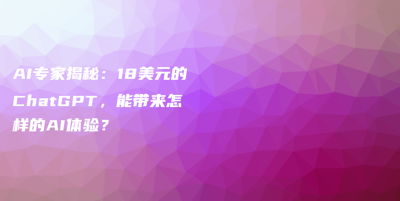 AI专家揭秘：18美元的ChatGPT，能带来怎样的AI体验？插图