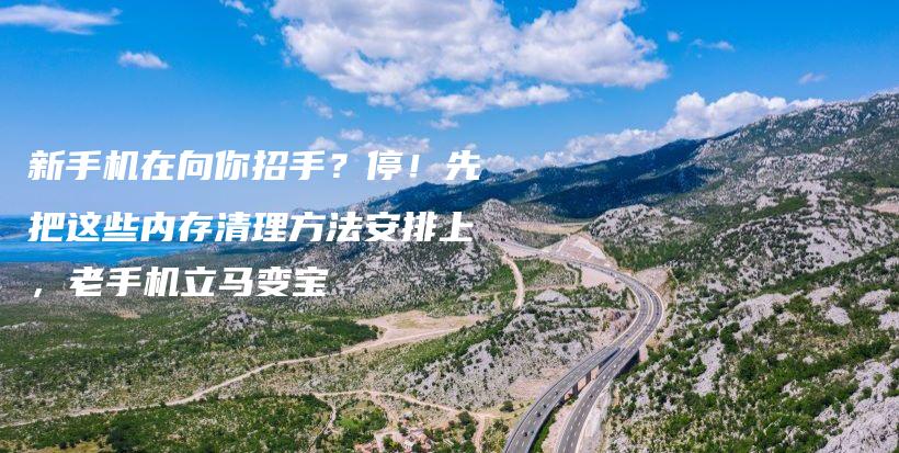 新手机在向你招手？停！先把这些内存清理方法安排上，老手机立马变宝插图