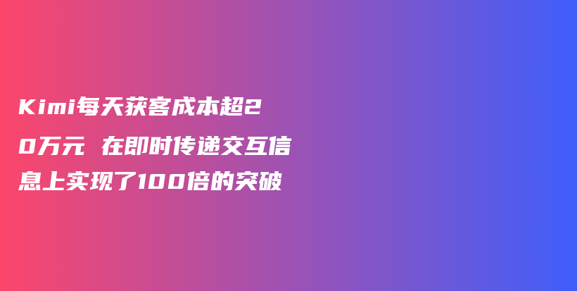 Kimi每天获客成本超20万元 在即时传递交互信息上实现了100倍的突破插图