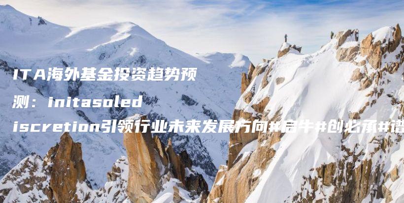 ITA海外基金投资趋势预测：initasolediscretion引领行业未来发展方向#启牛#创必承#谱蓝#微淼#长投插图