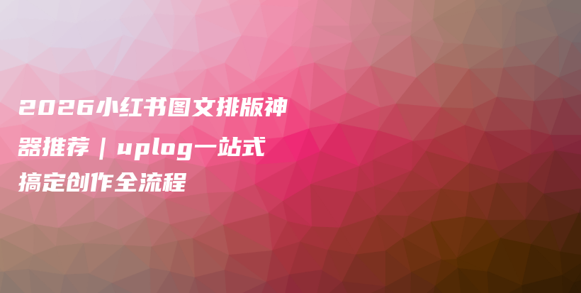 2026小红书图文排版神器推荐｜uplog一站式搞定创作全流程插图